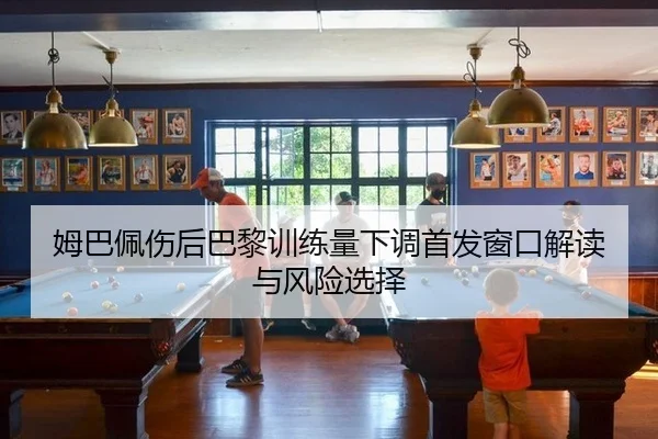 姆巴佩伤后巴黎训练量下调首发窗口解读与风险选择