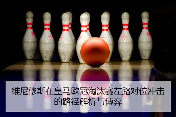 维尼修斯在皇马欧冠淘汰赛左路对位冲击的路径解析与博弈